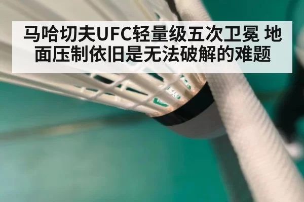 马哈切夫UFC轻量级五次卫冕 地面压制依旧是无法破解的难题