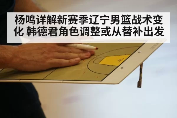 杨鸣详解新赛季辽宁男篮战术变化 韩德君角色调整或从替补出发